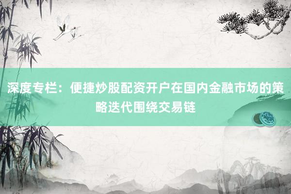 深度专栏：便捷炒股配资开户在国内金融市场的策略迭代围绕交易链