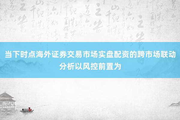 当下时点海外证券交易市场实盘配资的跨市场联动分析以风控前置为