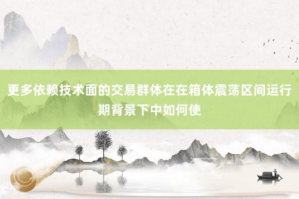 更多依赖技术面的交易群体在在箱体震荡区间运行期背景下中如何使