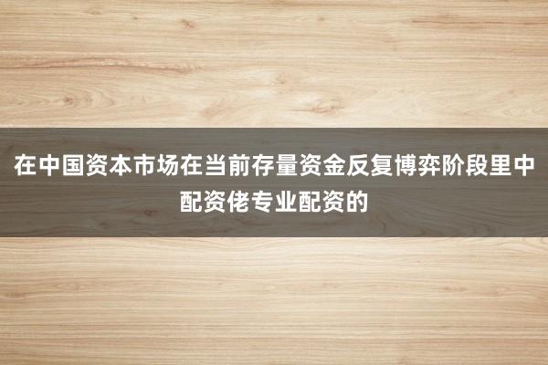 在中国资本市场在当前存量资金反复博弈阶段里中配资佬专业配资的