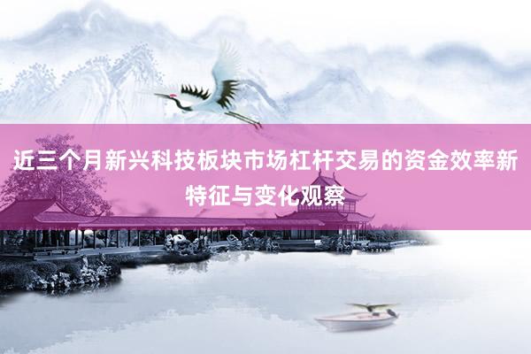 近三个月新兴科技板块市场杠杆交易的资金效率新特征与变化观察