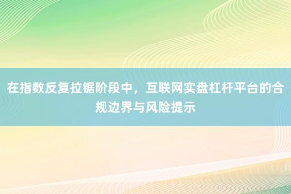 在指数反复拉锯阶段中，互联网实盘杠杆平台的合规边界与风险提示