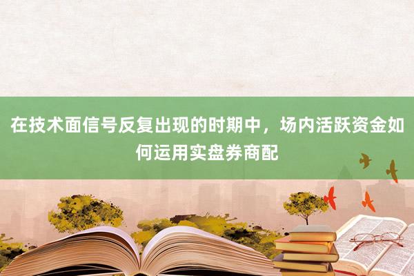 在技术面信号反复出现的时期中，场内活跃资金如何运用实盘券商配