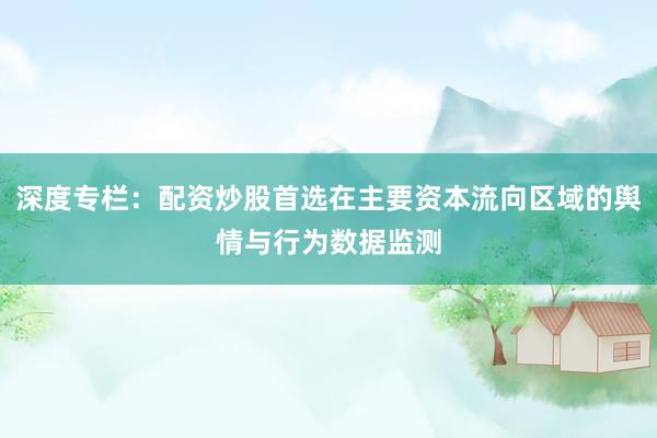 深度专栏：配资炒股首选在主要资本流向区域的舆情与行为数据监测