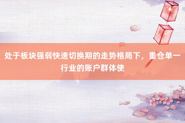 处于板块强弱快速切换期的走势格局下，重仓单一行业的账户群体使