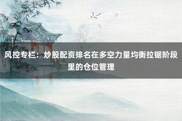 风控专栏：炒股配资排名在多空力量均衡拉锯阶段里的仓位管理