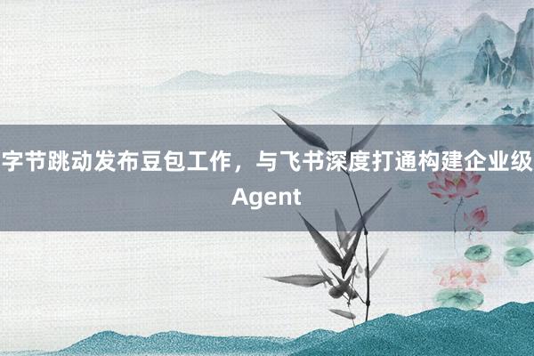 字节跳动发布豆包工作，与飞书深度打通构建企业级Agent