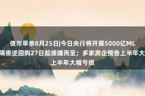 债市早参8月25日|今日央行将开展5000亿MLF操作 隔夜逆回购27日起接踵而至；多家房企预告上半年大幅亏损
