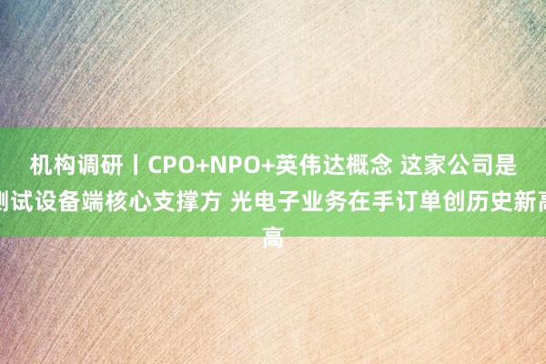 机构调研丨CPO+NPO+英伟达概念 这家公司是测试设备端核心支撑方 光电子业务在手订单创历史新高