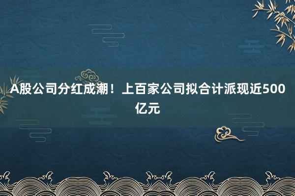 A股公司分红成潮！上百家公司拟合计派现近500亿元