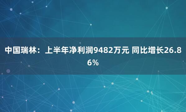中国瑞林：上半年净利润9482万元 同比增长26.86%