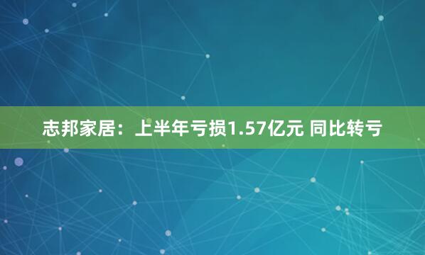 志邦家居：上半年亏损1.57亿元 同比转亏
