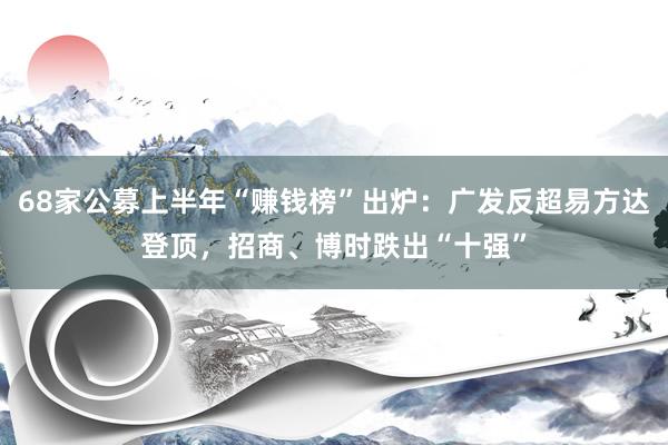 68家公募上半年“赚钱榜”出炉：广发反超易方达登顶，招商、博时跌出“十强”