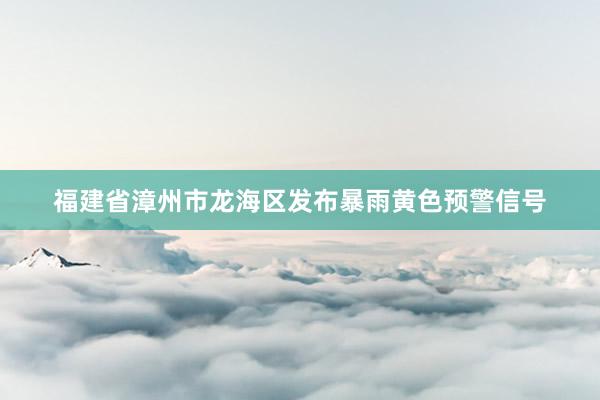 福建省漳州市龙海区发布暴雨黄色预警信号