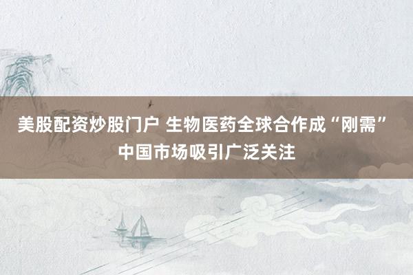 美股配资炒股门户 生物医药全球合作成“刚需” 中国市场吸引广泛关注