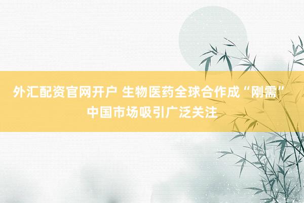 外汇配资官网开户 生物医药全球合作成“刚需” 中国市场吸引广泛关注