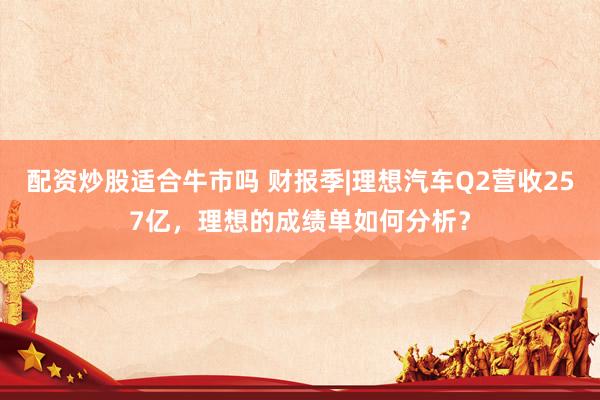 配资炒股适合牛市吗 财报季|理想汽车Q2营收257亿，理想的成绩单如何分析？