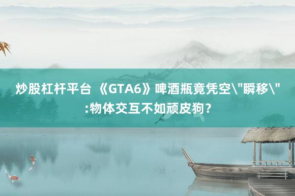 炒股杠杆平台 《GTA6》啤酒瓶竟凭空＂瞬移＂:物体交互不如顽皮狗？