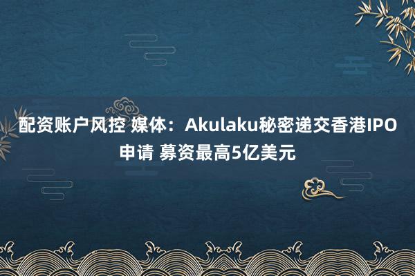 配资账户风控 媒体：Akulaku秘密递交香港IPO申请 募资最高5亿美元
