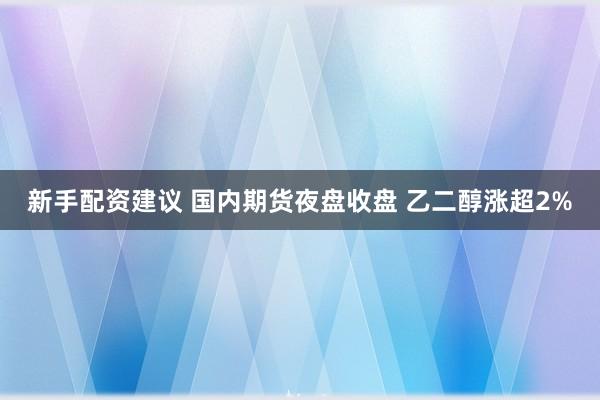 新手配资建议 国内期货夜盘收盘 乙二醇涨超2%