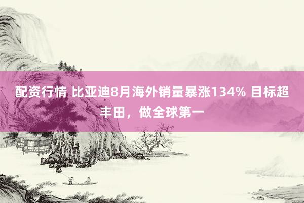 配资行情 比亚迪8月海外销量暴涨134% 目标超丰田，做全球第一