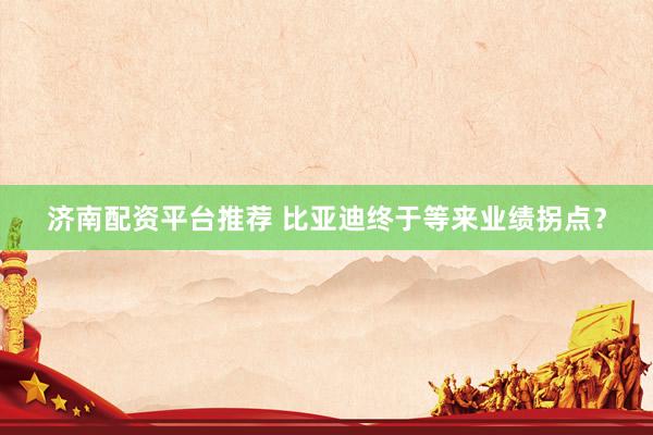 济南配资平台推荐 比亚迪终于等来业绩拐点？