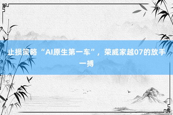 止损策略 “AI原生第一车”，荣威家越07的放手一搏