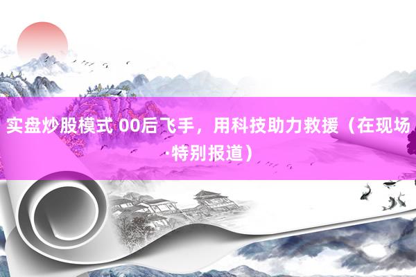 实盘炒股模式 00后飞手，用科技助力救援（在现场·特别报道）