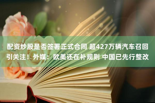 配资炒股是否签署正式合同 超427万辆汽车召回引关注！外媒：欧美还在补规则 中国已先行整改