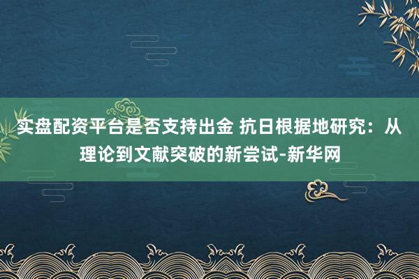实盘配资平台是否支持出金 抗日根据地研究：从理论到文献突破的新尝试-新华网
