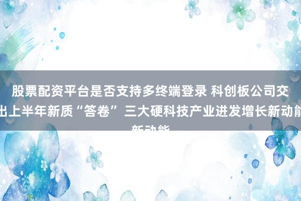股票配资平台是否支持多终端登录 科创板公司交出上半年新质“答卷” 三大硬科技产业迸发增长新动能