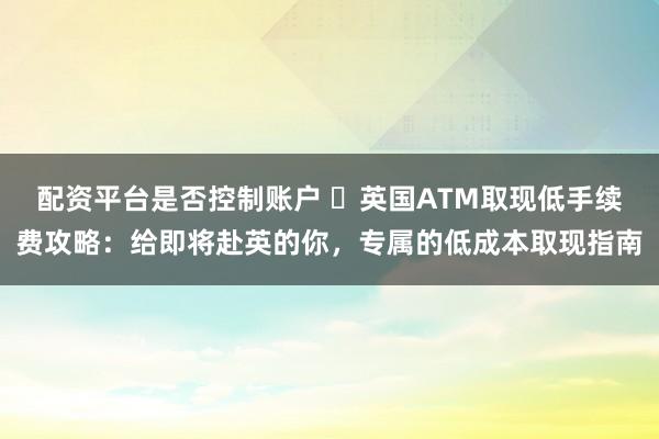 配资平台是否控制账户 ​英国ATM取现低手续费攻略：给即将赴英的你，专属的低成本取现指南