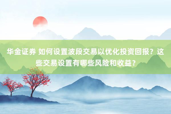 华金证券 如何设置波段交易以优化投资回报？这些交易设置有哪些风险和收益？