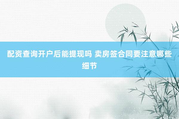 配资查询开户后能提现吗 卖房签合同要注意哪些细节