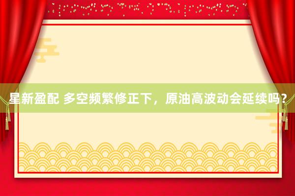 星新盈配 多空频繁修正下，原油高波动会延续吗？