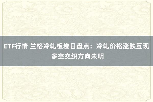 ETF行情 兰格冷轧板卷日盘点：冷轧价格涨跌互现 多空交织方向未明