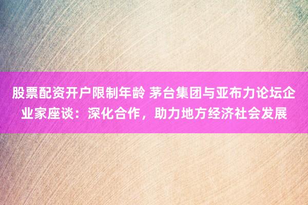 股票配资开户限制年龄 茅台集团与亚布力论坛企业家座谈：深化合作，助力地方经济社会发展