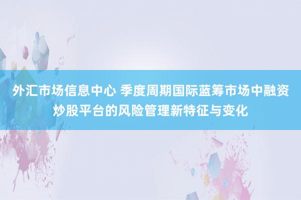 外汇市场信息中心 季度周期国际蓝筹市场中融资炒股平台的风险管理新特征与变化