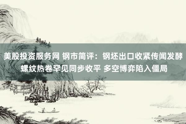 美股投资服务网 钢市简评：钢坯出口收紧传闻发酵 螺纹热卷罕见同步收平 多空博弈陷入僵局