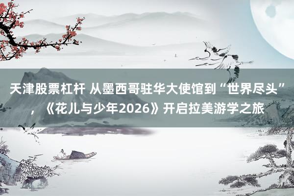 天津股票杠杆 从墨西哥驻华大使馆到“世界尽头”，《花儿与少年2026》开启拉美游学之旅