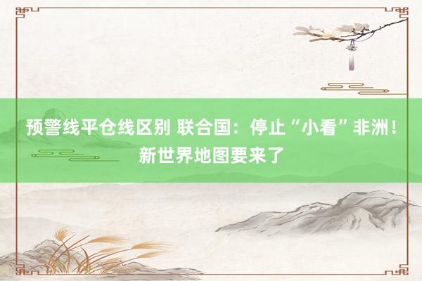 预警线平仓线区别 联合国：停止“小看”非洲！新世界地图要来了