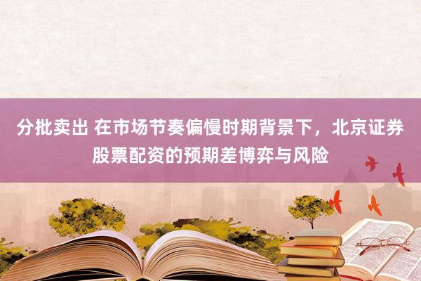 分批卖出 在市场节奏偏慢时期背景下，北京证券股票配资的预期差博弈与风险