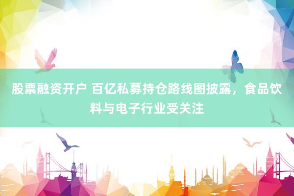 股票融资开户 百亿私募持仓路线图披露，食品饮料与电子行业受关注