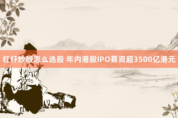 杠杆炒股怎么选股 年内港股IPO募资超3500亿港元