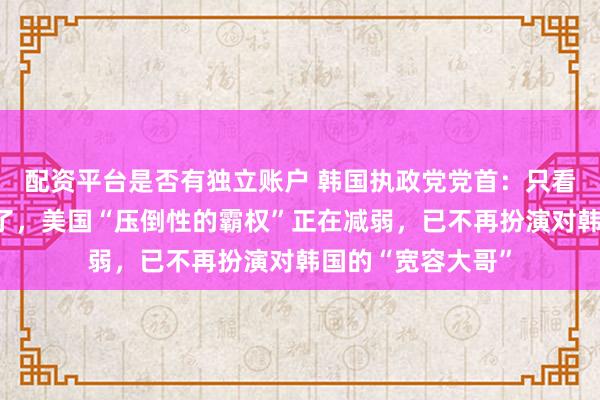 配资平台是否有独立账户 韩国执政党党首：只看美国的时代结束了，美国“压倒性的霸权”正在减弱，已不再扮演对韩国的“宽容大哥”