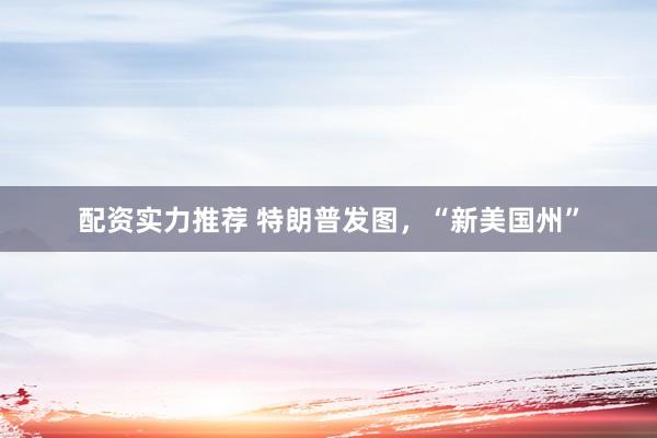 配资实力推荐 特朗普发图，“新美国州”