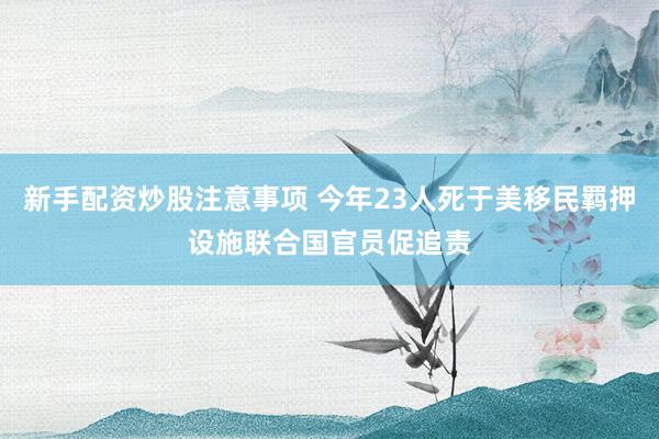 新手配资炒股注意事项 今年23人死于美移民羁押设施　联合国官员促追责