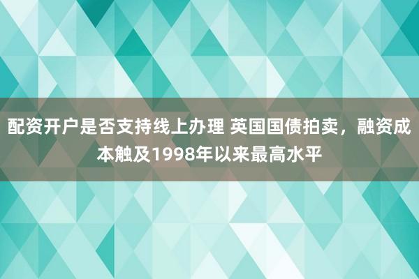 配资开户是否支持线上办理 英国国债拍卖，融资成本触及1998年以来最高水平