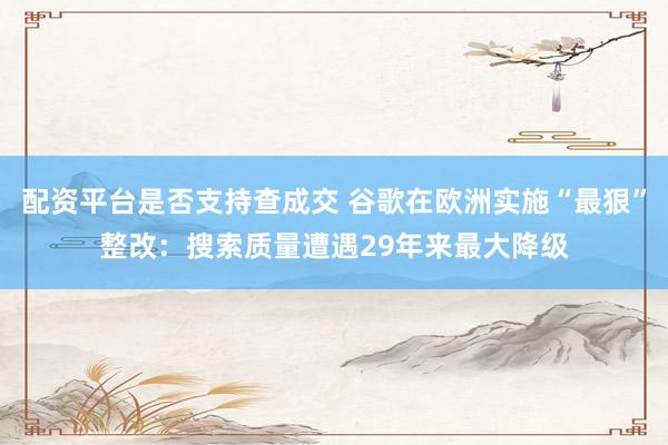 配资平台是否支持查成交 谷歌在欧洲实施“最狠”整改：搜索质量遭遇29年来最大降级