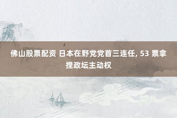 佛山股票配资 日本在野党党首三连任, 53 票拿捏政坛主动权